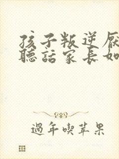 孩子叛逆厌学不听话家长如何做8~17岁