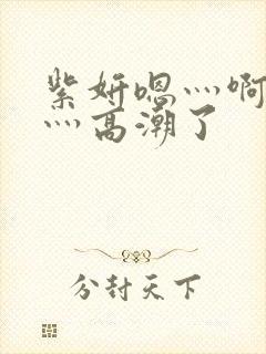 紫妍嗯灬啊灬快灬高潮了