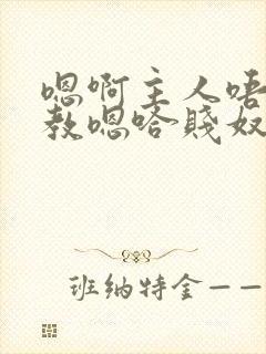 嗯啊主人唔呀调教嗯哈贱奴小说