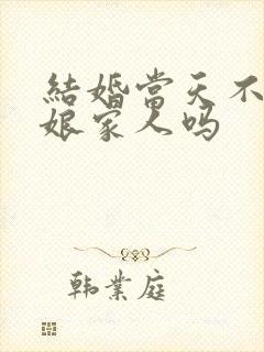 结婚当天不能送娘家人吗