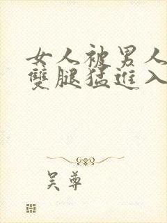 女人被男人扒开双腿猛进入的视频