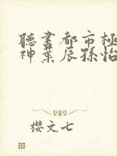 听书都市极品医神叶辰孙怡夏若雪小说