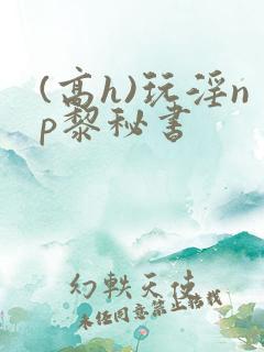 (高h)玩淫np黎秘书