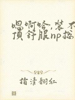 嗯啊哈,装不下顶舒服np总受双性男男高h