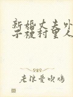 新婚丈夫外出妻子被村里人欺负