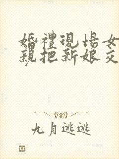 婚礼现场女方父亲把新娘交给新郎的讲话