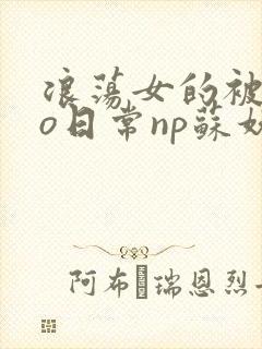 浪荡女的被cao日常np苏妖精