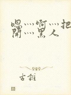 嗯灬啊灬把腿张开灬黑人