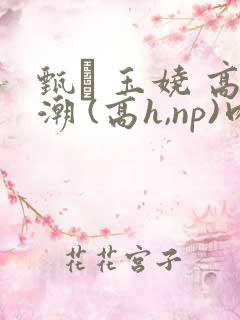 甄� 玉娆 高潮 (高h,np)肉欲