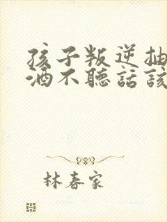 孩子叛逆抽烟喝酒不听话该如何教育