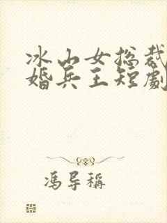 冰山女总裁的替婚兵王短剧全集