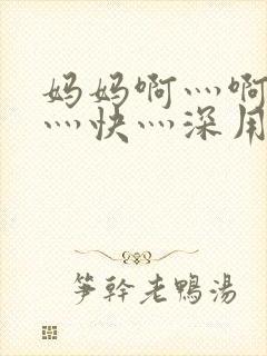 妈妈啊灬啊灬啊灬快灬深用力