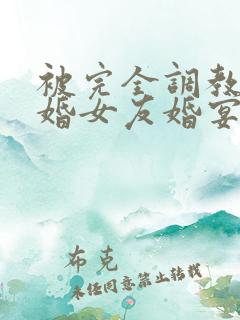 被完全调教的新婚女友婚宴篇