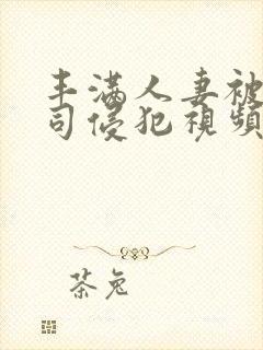 丰满人妻被夫上司侵犯视频