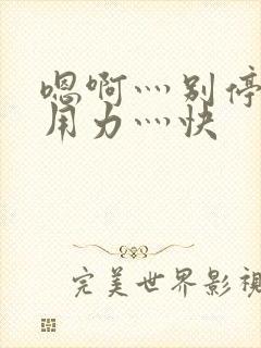 嗯啊灬别停啊灬用力灬快