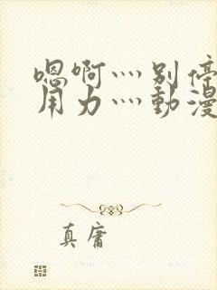 嗯啊灬别停啊灬用力灬动漫