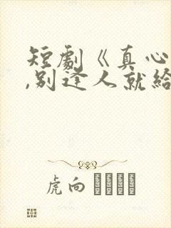 短剧《真心很贵,别逢人就给》全集