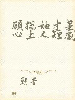 顾总她才是你的心上人短剧免费观看