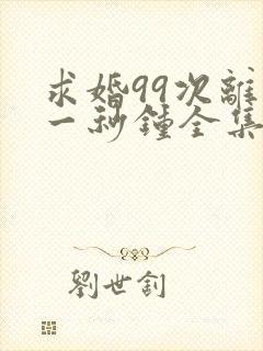 求婚99次离婚一秒钟全集免费