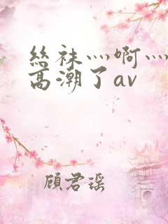 丝袜灬啊灬快灬高潮了av