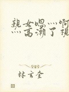 亲女嗯灬啊灬快灬高潮了视频