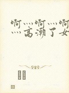 啊灬啊灬啊灬快灬高潮了女同学小说