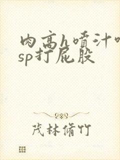肉高h喷汁呻吟sp打屁股