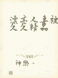 漂亮人妻被黑人久久精品