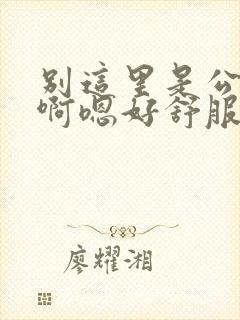 别这里是公交车啊嗯好舒服