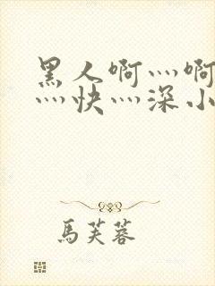 黑人啊灬啊灬啊灬快灬深小说