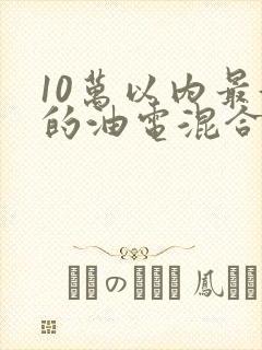 10万以内最好的油电混合汽车