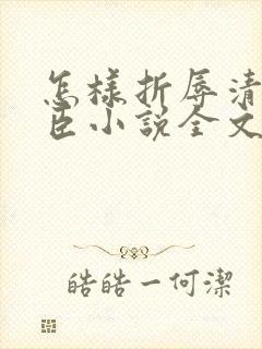 怎样折辱清冷权臣小说全文免费阅读