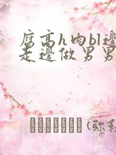 腐高h肉bl边走边做男男