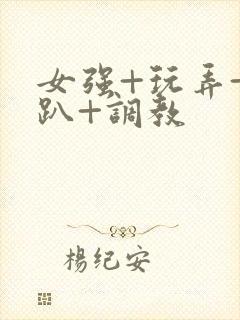 女强+玩弄+跪趴+调教