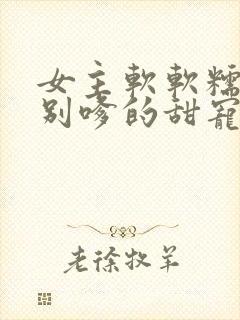 女主软软糯糯特别嗲的甜宠文