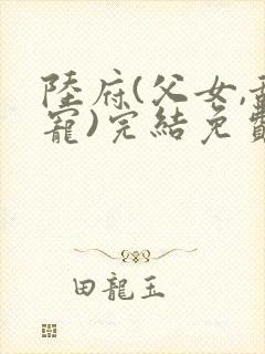 陆府(父女,甜宠)完结免费阅读