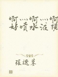 啊灬啊灬啊灬快好喷水液视频