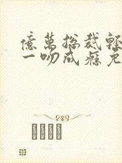 亿万总裁轻轻爱一吻成瘾免费阅读