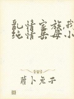 乱情家族,我的纯情岳母小说免费阅读无弹窗