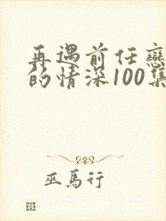 再遇前任恋上他的情深100集免费观看
