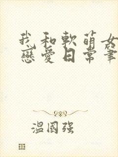 我和软萌女友的恋爱日常笔趣阁