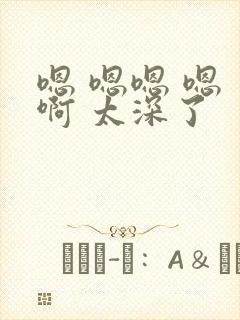 嗯 嗯嗯 嗯 啊 太深了