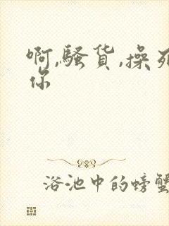 啊,骚货,操死你