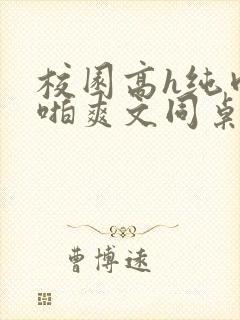 校园高h纯肉啪啪爽文同桌3