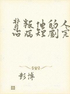 背叛他的人求他治病短剧完整版免费