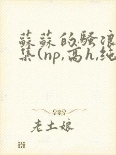 苏苏的骚浪短篇集(np,高h,纯肉)小说