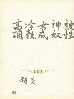高冷女神被屈辱调教成奴性的小说
