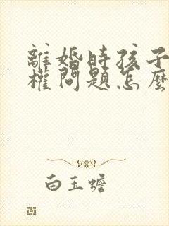 离婚时孩子抚养权问题怎么处理