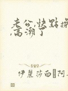 老公,快点操我,高潮了