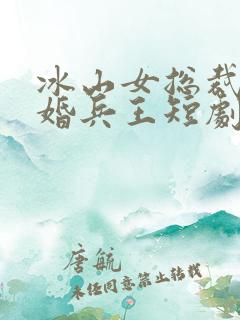 冰山女总裁的替婚兵王短剧免费观看